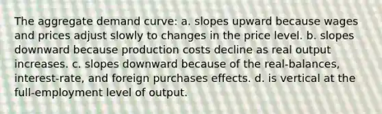 The aggregate demand curve: a. slopes upward because wages and prices adjust slowly to changes in the price level. b. slopes downward because production costs decline as real output increases. c. slopes downward because of the real-balances, interest-rate, and foreign purchases effects. d. is vertical at the full-employment level of output.