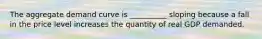 The aggregate demand curve is __________ sloping because a fall in the price level increases the quantity of real GDP demanded.