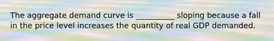 The aggregate demand curve is __________ sloping because a fall in the price level increases the quantity of real GDP demanded.