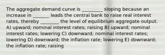 The aggregate demand curve is _________ sloping because an increase in _______ leads the central bank to raise real interest rates, thereby ________ the level of equilibrium aggregate output. A) upward; nominal interest rates; raising B) upward; nominal interest rates; lowering C) downward; nominal interest rates; lowering D) downward; the inflation rate; lowering E) downward; the inflation rate; raising