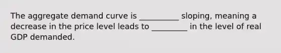 The aggregate demand curve is __________ sloping, meaning a decrease in the price level leads to _________ in the level of real GDP demanded.