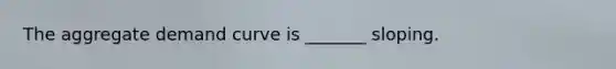 The aggregate demand curve is _______ sloping.