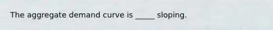 The aggregate demand curve is _____ sloping.
