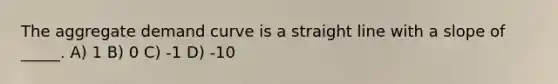 The aggregate demand curve is a straight line with a slope of _____. A) 1 B) 0 C) -1 D) -10