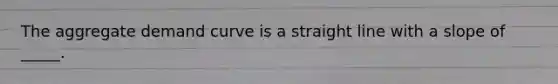 The aggregate demand curve is a straight line with a slope of _____.