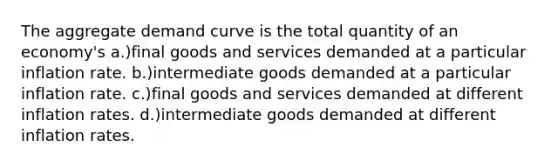 The aggregate demand curve is the total quantity of an economy's a.)final goods and services demanded at a particular inflation rate. b.)intermediate goods demanded at a particular inflation rate. c.)final goods and services demanded at different inflation rates. d.)intermediate goods demanded at different inflation rates.