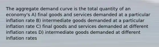 The aggregate demand curve is the total quantity of an economy's A) final goods and services demanded at a particular inflation rate B) intermediate goods demanded at a particular inflation rate C) final goods and services demanded at different inflation rates D) intermediate goods demanded at different inflation rates