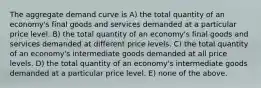 The aggregate demand curve is A) the total quantity of an economy's final goods and services demanded at a particular price level. B) the total quantity of an economy's final goods and services demanded at different price levels. C) the total quantity of an economy's intermediate goods demanded at all price levels. D) the total quantity of an economy's intermediate goods demanded at a particular price level. E) none of the above.