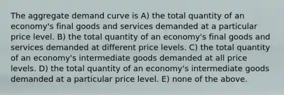 The aggregate demand curve is A) the total quantity of an economy's final goods and services demanded at a particular price level. B) the total quantity of an economy's final goods and services demanded at different price levels. C) the total quantity of an economy's intermediate goods demanded at all price levels. D) the total quantity of an economy's intermediate goods demanded at a particular price level. E) none of the above.