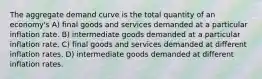 The aggregate demand curve is the total quantity of an economy's A) final goods and services demanded at a particular inflation rate. B) intermediate goods demanded at a particular inflation rate. C) final goods and services demanded at different inflation rates. D) intermediate goods demanded at different inflation rates.