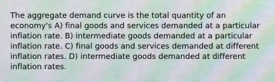 The aggregate demand curve is the total quantity of an economy's A) final goods and services demanded at a particular inflation rate. B) intermediate goods demanded at a particular inflation rate. C) final goods and services demanded at different inflation rates. D) intermediate goods demanded at different inflation rates.