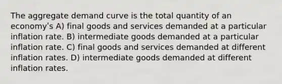 The aggregate demand curve is the total quantity of an economyʹs A) final goods and services demanded at a particular inflation rate. B) intermediate goods demanded at a particular inflation rate. C) final goods and services demanded at different inflation rates. D) intermediate goods demanded at different inflation rates.