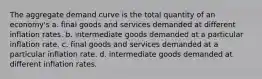 The aggregate demand curve is the total quantity of an economy's a. final goods and services demanded at different inflation rates. b. intermediate goods demanded at a particular inflation rate. c. final goods and services demanded at a particular inflation rate. d. intermediate goods demanded at different inflation rates.