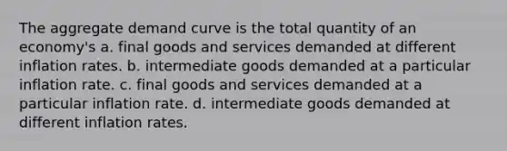 The aggregate demand curve is the total quantity of an economy's a. final goods and services demanded at different inflation rates. b. intermediate goods demanded at a particular inflation rate. c. final goods and services demanded at a particular inflation rate. d. intermediate goods demanded at different inflation rates.