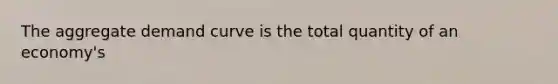 The aggregate demand curve is the total quantity of an​ economy's
