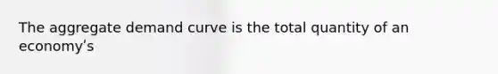 The aggregate demand curve is the total quantity of an economyʹs