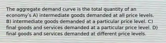 The aggregate demand curve is the total quantity of an economyʹs A) intermediate goods demanded at all price levels. B) intermediate goods demanded at a particular price level. C) final goods and services demanded at a particular price level. D) final goods and services demanded at different price levels.