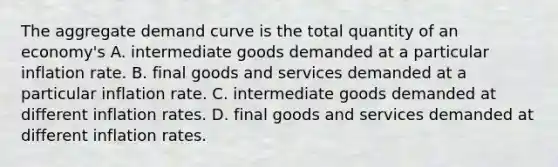 The aggregate demand curve is the total quantity of an​ economy's A. intermediate goods demanded at a particular inflation rate. B. final goods and services demanded at a particular inflation rate. C. intermediate goods demanded at different inflation rates. D. final goods and services demanded at different inflation rates.