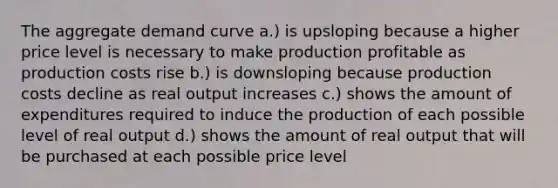 The aggregate demand curve a.) is upsloping because a higher price level is necessary to make production profitable as production costs rise b.) is downsloping because production costs decline as real output increases c.) shows the amount of expenditures required to induce the production of each possible level of real output d.) shows the amount of real output that will be purchased at each possible price level