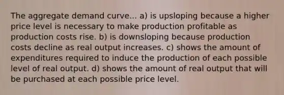 The aggregate demand curve... a) is upsloping because a higher price level is necessary to make production profitable as production costs rise. b) is downsloping because production costs decline as real output increases. c) shows the amount of expenditures required to induce the production of each possible level of real output. d) shows the amount of real output that will be purchased at each possible price level.