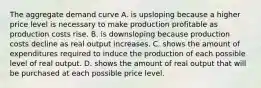 The aggregate demand curve A. is upsloping because a higher price level is necessary to make production profitable as production costs rise. B. is downsloping because production costs decline as real output increases. C. shows the amount of expenditures required to induce the production of each possible level of real output. D. shows the amount of real output that will be purchased at each possible price level.