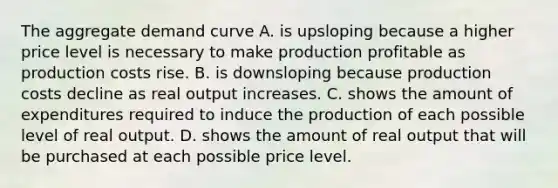 The aggregate demand curve A. is upsloping because a higher price level is necessary to make production profitable as production costs rise. B. is downsloping because production costs decline as real output increases. C. shows the amount of expenditures required to induce the production of each possible level of real output. D. shows the amount of real output that will be purchased at each possible price level.