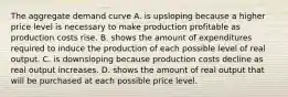 The aggregate demand curve A. is upsloping because a higher price level is necessary to make production profitable as production costs rise. B. shows the amount of expenditures required to induce the production of each possible level of real output. C. is downsloping because production costs decline as real output increases. D. shows the amount of real output that will be purchased at each possible price level.