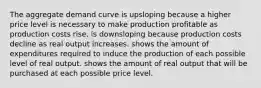 The aggregate demand curve is upsloping because a higher price level is necessary to make production profitable as production costs rise. is downsloping because production costs decline as real output increases. shows the amount of expenditures required to induce the production of each possible level of real output. shows the amount of real output that will be purchased at each possible price level.