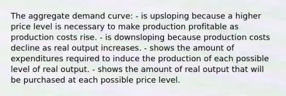 The aggregate demand curve: - is upsloping because a higher price level is necessary to make production profitable as production costs rise. - is downsloping because production costs decline as real output increases. - shows the amount of expenditures required to induce the production of each possible level of real output. - shows the amount of real output that will be purchased at each possible price level.