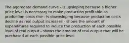 The aggregate demand curve - is upsloping because a higher price level is necessary to make production profitable as production costs rise - is downsloping because production costs decline as real output increases - shows the amount of expenditures required to induce the production of each possible level of real output - shows the amount of real output that will be purchased at each possible price level