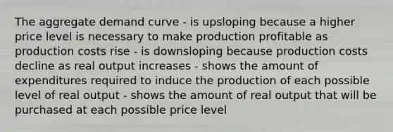 The aggregate demand curve - is upsloping because a higher price level is necessary to make production profitable as production costs rise - is downsloping because production costs decline as real output increases - shows the amount of expenditures required to induce the production of each possible level of real output - shows the amount of real output that will be purchased at each possible price level