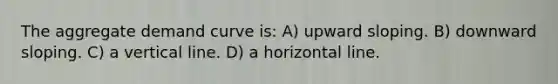 The aggregate demand curve is: A) upward sloping. B) downward sloping. C) a <a href='https://www.questionai.com/knowledge/k6j3Z69xQg-vertical-line' class='anchor-knowledge'>vertical line</a>. D) a horizontal line.