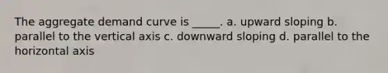 The aggregate demand curve is _____. a. upward sloping b. parallel to the vertical axis c. downward sloping d. parallel to the horizontal axis