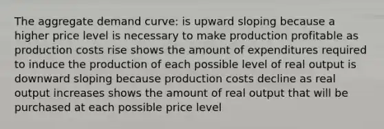 The aggregate demand curve: is upward sloping because a higher price level is necessary to make production profitable as production costs rise shows the amount of expenditures required to induce the production of each possible level of real output is downward sloping because production costs decline as real output increases shows the amount of real output that will be purchased at each possible price level