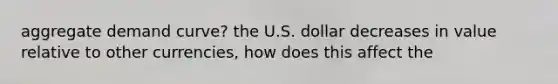 aggregate demand curve? the U.S. dollar decreases in value relative to other currencies, how does this affect the