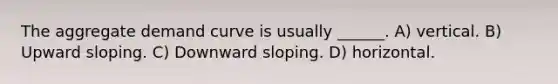 The aggregate demand curve is usually ______. A) vertical. B) Upward sloping. C) Downward sloping. D) horizontal.