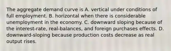 The aggregate demand curve is A. vertical under conditions of full employment. B. horizontal when there is considerable unemployment in the economy. C. downward sloping because of the interest-rate, real-balances, and foreign purchases effects. D. downward-sloping because production costs decrease as real output rises.