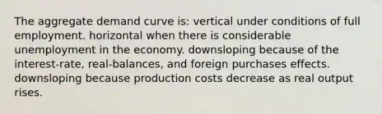 The aggregate demand curve is: vertical under conditions of full employment. horizontal when there is considerable unemployment in the economy. downsloping because of the interest-rate, real-balances, and foreign purchases effects. downsloping because production costs decrease as real output rises.