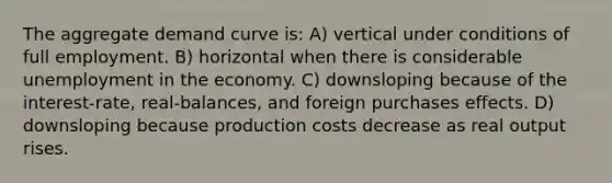 The aggregate demand curve is: A) vertical under conditions of full employment. B) horizontal when there is considerable unemployment in the economy. C) downsloping because of the interest-rate, real-balances, and foreign purchases effects. D) downsloping because production costs decrease as real output rises.