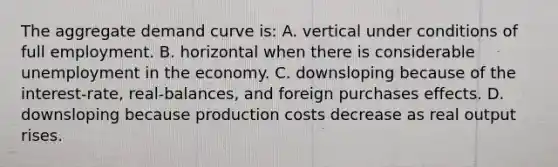 The aggregate demand curve is: A. vertical under conditions of full employment. B. horizontal when there is considerable unemployment in the economy. C. downsloping because of the interest-rate, real-balances, and foreign purchases effects. D. downsloping because production costs decrease as real output rises.