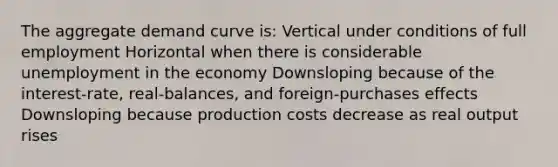 The aggregate demand curve is: Vertical under conditions of full employment Horizontal when there is considerable unemployment in the economy Downsloping because of the interest-rate, real-balances, and foreign-purchases effects Downsloping because production costs decrease as real output rises