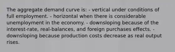 The aggregate demand curve is: - vertical under conditions of full employment. - horizontal when there is considerable unemployment in the economy. - downsloping because of the interest-rate, real-balances, and foreign purchases effects. - downsloping because production costs decrease as real output rises.