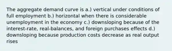 The aggregate demand curve is a.) vertical under conditions of full employment b.) horizontal when there is considerable unemployment in the economy c.) downsloping because of the interest-rate, real-balances, and foreign purchases effects d.) downsloping because production costs decrease as real output rises