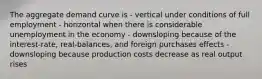 The aggregate demand curve is - vertical under conditions of full employment - horizontal when there is considerable unemployment in the economy - downsloping because of the interest-rate, real-balances, and foreign purchases effects - downsloping because production costs decrease as real output rises