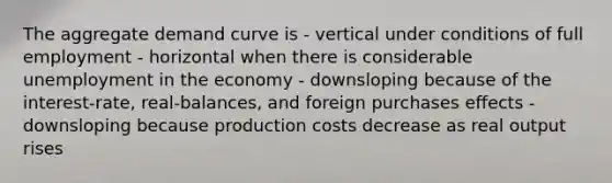 The aggregate demand curve is - vertical under conditions of full employment - horizontal when there is considerable unemployment in the economy - downsloping because of the interest-rate, real-balances, and foreign purchases effects - downsloping because production costs decrease as real output rises