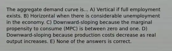 The aggregate demand curve is... A) Vertical if full employment exists. B) Horizontal when there is considerable unemployment in the economy. C) Downward-sloping because the marginal propensity to consume (MPC) is between zero and one. D) Downward-sloping because production costs decrease as real output increases. E) None of the answers is correct.