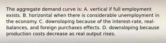 The aggregate demand curve is: A. vertical if full employment exists. B. horizontal when there is considerable unemployment in the economy. C. downsloping because of the interest-rate, real-balances, and foreign purchases effects. D. downsloping because production costs decrease as real output rises.