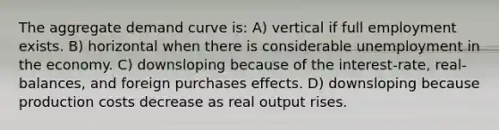 The aggregate demand curve is: A) vertical if full employment exists. B) horizontal when there is considerable unemployment in the economy. C) downsloping because of the interest-rate, real-balances, and foreign purchases effects. D) downsloping because production costs decrease as real output rises.