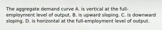 The aggregate demand curve A. is vertical at the full-employment level of output. B. is upward sloping. C. is downward sloping. D. is horizontal at the full-employment level of output.