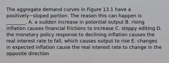 The aggregate demand curves in Figure 13.1 have a positively−sloped portion. The reason this can happen is​ ________. A. a sudden increase in potential output B. rising inflation causes financial frictions to increase C. sloppy editing D. the <a href='https://www.questionai.com/knowledge/kEE0G7Llsx-monetary-policy' class='anchor-knowledge'>monetary policy</a> response to declining inflation causes the real interest rate to​ fall, which causes output to rise E. changes in expected inflation cause the real interest rate to change in the opposite direction